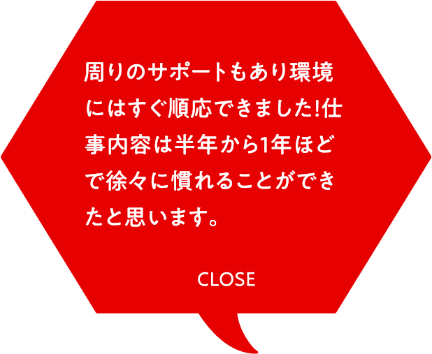 周りのサポートもあり環境にはすぐ順応できました！仕事内容は半年から1年ほどで徐々に慣れることができたと思います。