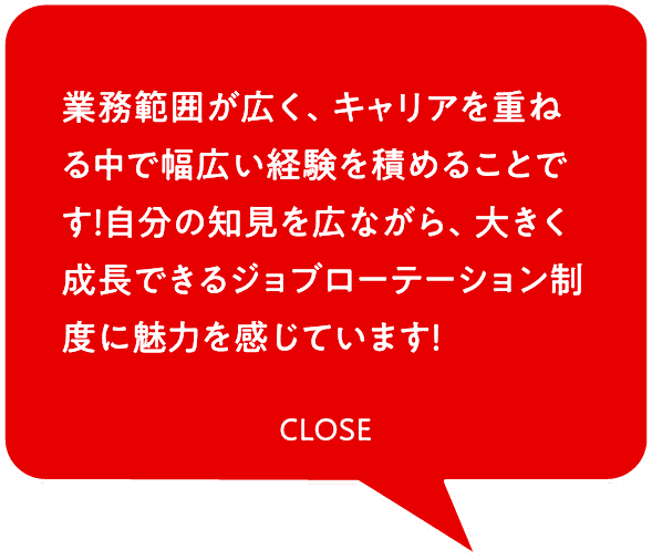 業務範囲が広く、キャリアを重ねる中で幅広い経験を積めることです！自分の知見を広ながら、大きく成長できるジョブローテーション制度に魅力を感じています！