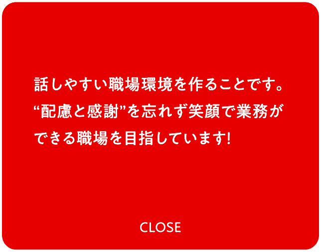 話しやすい職場環境を作ることです。“配慮と感謝”を忘れず笑顔で業務ができる職場を目指しています！