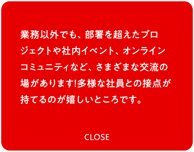 業務以外でも、部署を超えたプロジェクトや社内イベント、オンラインコミュニティなど、さまざまな交流の場があります！多様な社員との接点が持てるのが嬉しいところです。