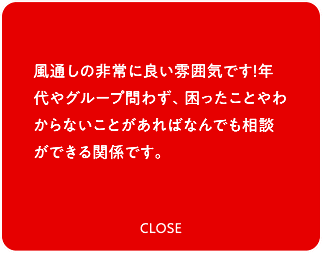 風通しの非常に良い雰囲気です！年代やグループ問わず、困ったことやわからないことがあればなんでも相談ができる関係です。