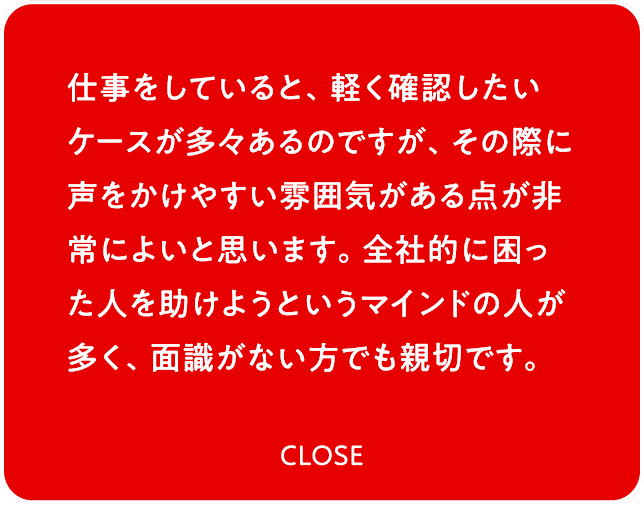 仕事をしていると、軽く確認したいケースが多々あるのですが、その際に声をかけやすい雰囲気がある点が非常によいと思います。全社的に困った人を助けようというマインドの人が多く、面識がない方でも親切です。