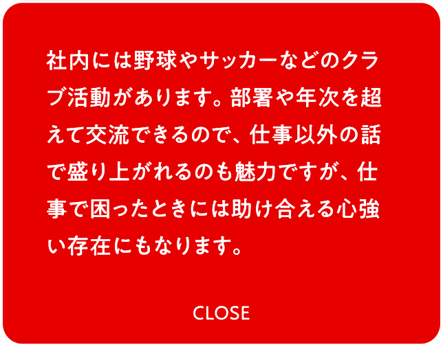 社内には野球やサッカーなどのクラブ活動があります。部署や年次を超えて交流できるので、仕事以外の話で盛り上がれるのも魅力ですが、仕事で困ったときには助け合える心強い存在にもなります。