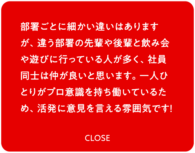 部署ごとに細かい違いはありますが、違う部署の先輩や後輩と飲み会や遊びに行っている人が多く、社員同士は仲が良いと思います。一人ひとりがプロ意識を持ち働いているため、活発に意見を言える雰囲気です！