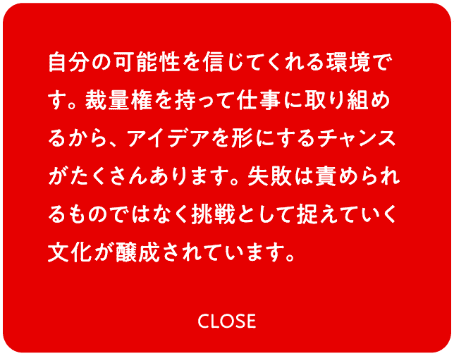自分の可能性を信じてくれる環境です。裁量権を持って仕事に取り組めるから、アイデアを形にするチャンスがたくさんあります。失敗は責められるものではなく挑戦として捉えていく文化が醸成されています。