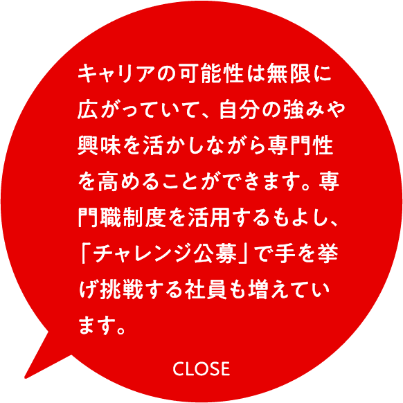 キャリアの可能性は無限に広がっていて、自分の強みや興味を活かしながら専門性を高めることができます。専門職制度を活用するもよし、「チャレンジ公募」で手を挙げ挑戦する社員も増えています。