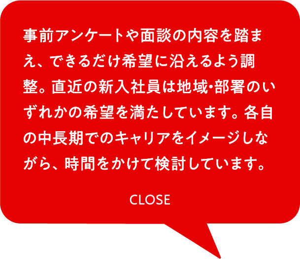事前アンケートや面談の内容を踏まえ、できるだけ希望に沿えるよう調整。直近の新入社員は地域・部署のいずれかの希望を満たしています。各自の中長期でのキャリアをイメージしながら、時間をかけて検討しています。