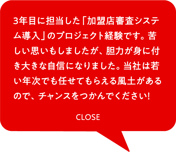 3年目に担当した「加盟店審査システム導入」のプロジェクト経験です。苦しい思いもしましたが、胆力が身に付き大きな自信になりました。当社は若い年次でも任せてもらえる風土があるので、チャンスをつかんでください！