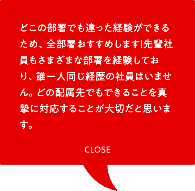 どこの部署でも違った経験ができるため、全部署おすすめします！先輩社員もさまざまな部署を経験しており、誰一人同じ経歴の社員はいません。どの配属先でもできることを真摯に対応することが大切だと思います。