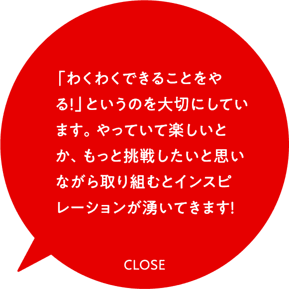 「わくわくできることをやる！」というのを大切にしています。やっていて楽しいとか、もっと挑戦したいと思いながら取り組むとインスピレーションが湧いてきます！