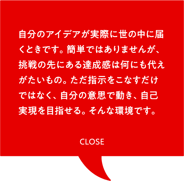 自分のアイデアが実際に世の中に届くときです。簡単ではありませんが、挑戦の先にある達成感は何にも代えがたいもの。ただ指示をこなすだけではなく、自分の意思で動き、自己実現を目指せる。そんな環境です。