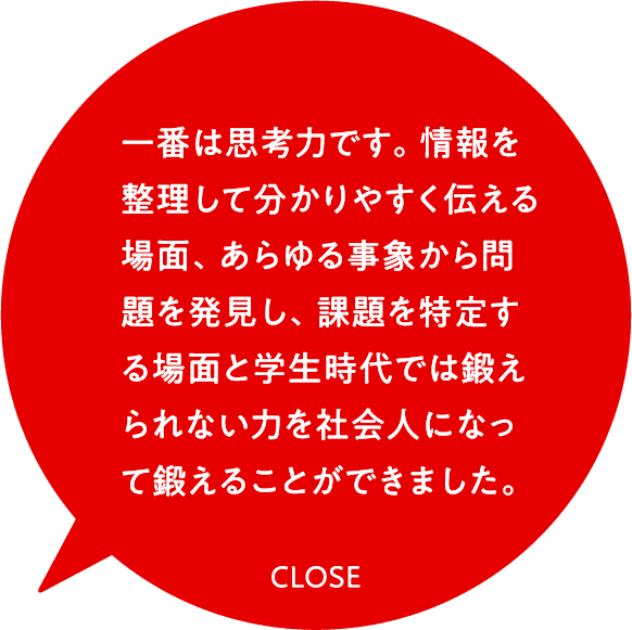 一番は思考力です。情報を整理して分かりやすく伝える場面、あらゆる事象から問題を発見し、課題を特定する場面と学生時代では鍛えられない力を社会人になって鍛えることができました。