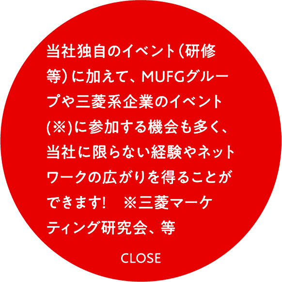 当社独自のイベント（研修等）に加えて、ＭＵＦＧグループや三菱系企業のイベント(※)に参加する機会も多く、当社に限らない経験やネットワークの広がりを得ることができます！　※三菱マーケティング研究会、等
