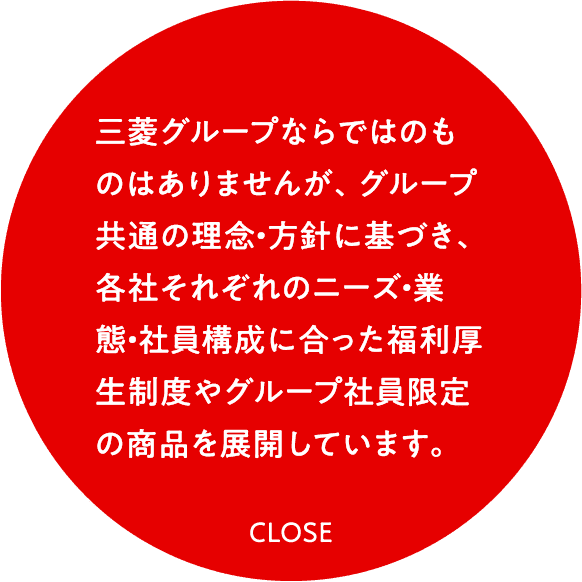 三菱グループならではのものはありませんが、グループ共通の理念・方針に基づき、各社それぞれのニーズ・業態・社員構成に合った福利厚生制度やグループ社員限定の商品を展開しています。