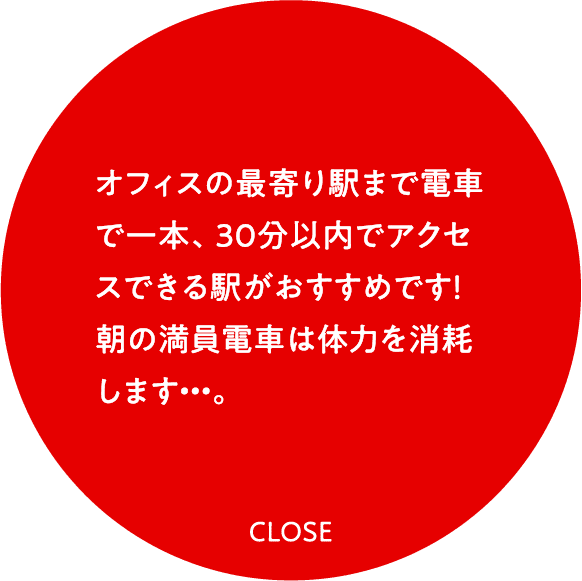 オフィスの最寄り駅まで電車で一本、30分以内でアクセスできる駅がおすすめです！朝の満員電車は体力を消耗します・・・。