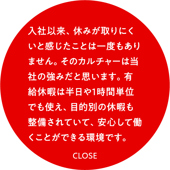 入社以来、休みが取りにくいと感じたことは一度もありません。そのカルチャーは当社の強みだと思います。有給休暇は半日や1時間単位でも使え、目的別の休暇も整備されていて、安心して働くことができる環境です。