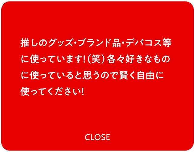 推しのグッズ・ブランド品・デパコス等に使っています！（笑）各々好きなものに使っていると思うので賢く自由に使ってください！