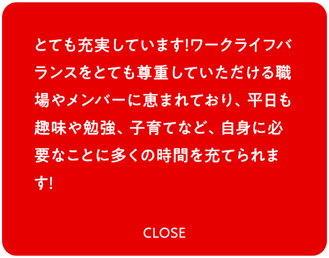 とても充実しています！ワークライフバランスをとても尊重していただける職場やメンバーに恵まれており、平日も趣味や勉強、子育てなど、自身に必要なことに多くの時間を充てられます！