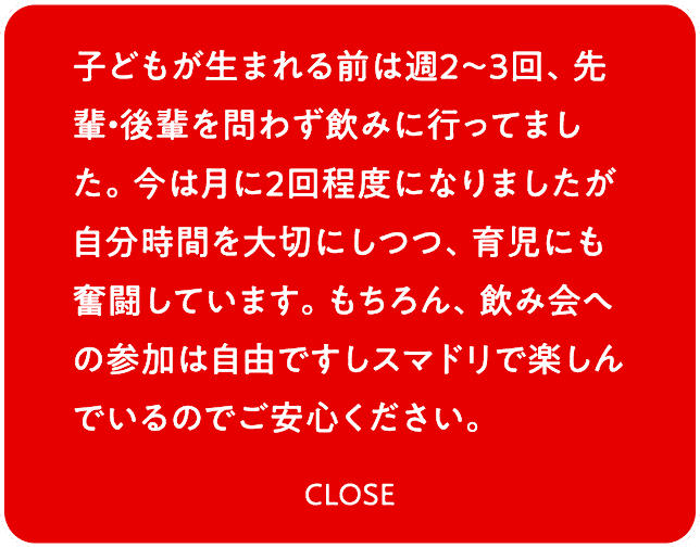 子どもが生まれる前は週2～3回、先輩・後輩を問わず飲みに行ってました。今は月に2回程度になりましたが自分時間を大切にしつつ、育児にも奮闘しています。もちろん、飲み会への参加は自由ですしスマドリで楽しんでいるのでご安心ください。