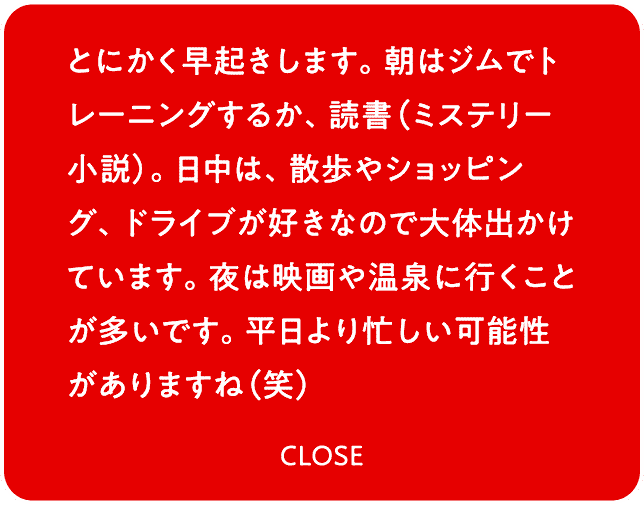 とにかく早起きします。朝はジムでトレーニングするか、読書（ミステリー小説）。日中は、散歩やショッピング、ドライブが好きなので大体出かけています。夜は映画や温泉に行くことが多いです。平日より忙しい可能性がありますね（笑）