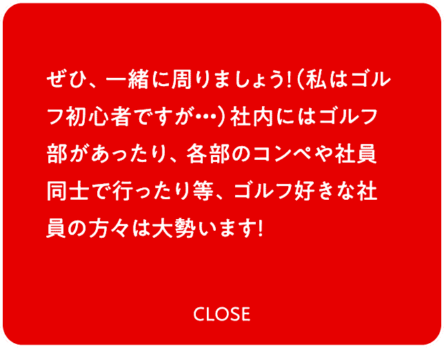 ぜひ、一緒に周りましょう！（私はゴルフ初心者ですが・・・）社内にはゴルフ部があったり、各部のコンペや社員同士で行ったり等、ゴルフ好きな社員の方々は大勢います！