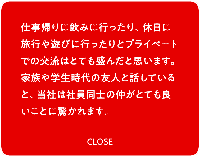 仕事帰りに飲みに行ったり、休日に旅行や遊びに行ったりとプライベートでの交流はとても盛んだと思います。家族や学生時代の友人と話していると、当社は社員同士の仲がとても良いことに驚かれます。