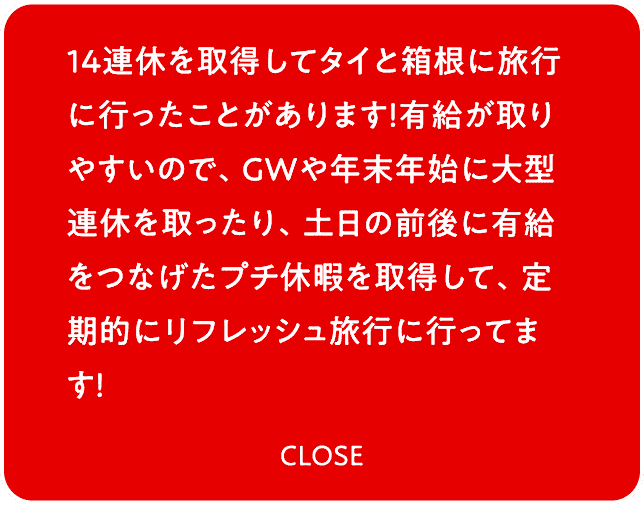 14連休を取得してタイと箱根に旅行に行ったことがあります！有給が取りやすいので、GWや年末年始に大型連休を取ったり、土日の前後に有給をつなげたプチ休暇を取得して、定期的にリフレッシュ旅行に行ってます！