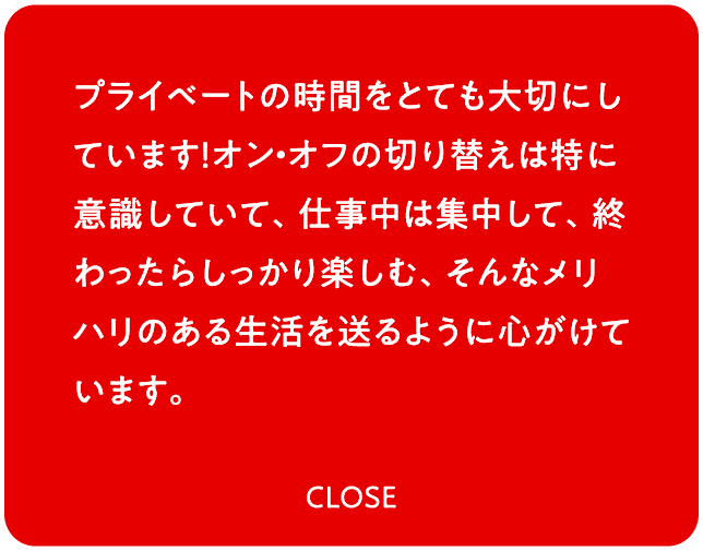 プライベートの時間をとても大切にしています！オン・オフの切り替えは特に意識していて、仕事中は集中して、終わったらしっかり楽しむ、そんなメリハリのある生活を送るように心がけています。