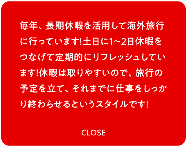 毎年、長期休暇を活用して海外旅行に行っています！土日に1〜2日休暇をつなげて定期的にリフレッシュしています！休暇は取りやすいので、旅行の予定を立て、それまでに仕事をしっかり終わらせるというスタイルです！