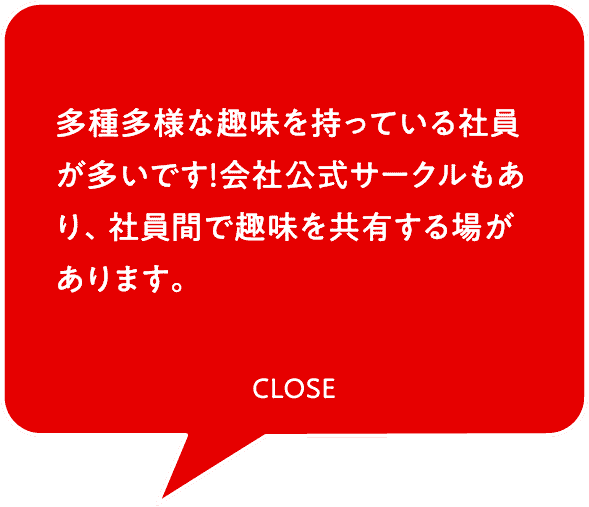 多種多様な趣味を持っている社員が多いです！会社公式サークルもあり、社員間で趣味を共有する場があります。