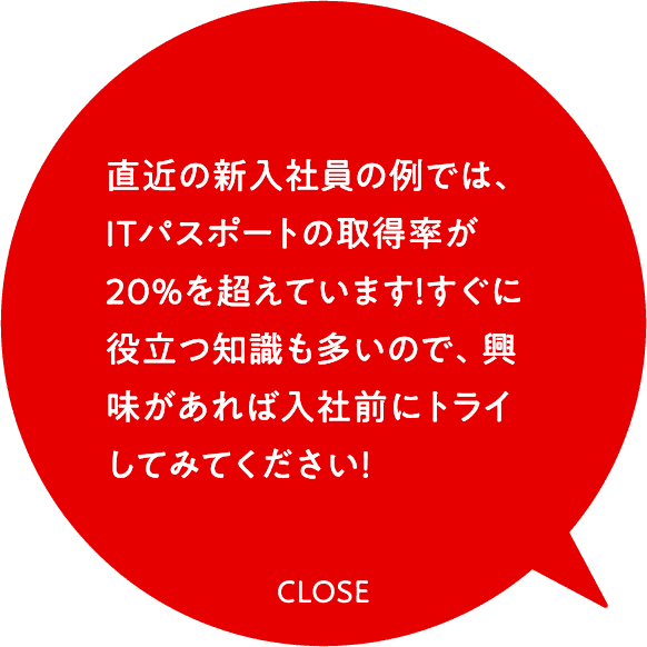 直近の新入社員の例では、ITパスポートの取得率が20％を超えています！すぐに役立つ知識も多いので、興味があれば入社前にトライしてみてください！