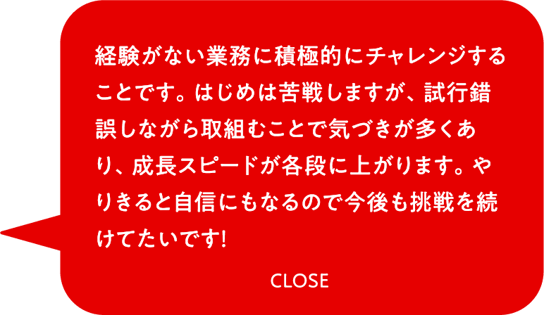 経験がない業務に積極的にチャレンジすることです。はじめは苦戦しますが、試行錯誤しながら取組むことで気づきが多くあり、成長スピードが各段に上がります。やりきると自信にもなるので今後も挑戦を続けてたいです！