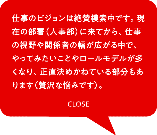 仕事のビジョンは絶賛模索中です。現在の部署（人事部）に来てから、仕事の視野や関係者の幅が広がる中で、やってみたいことやロールモデルが多くなり、正直決めかねている部分もあります（贅沢な悩みです）。