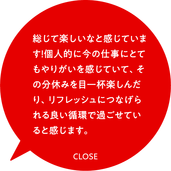 総じて楽しいなと感じています！個人的に今の仕事にとてもやりがいを感じていて、その分休みを目一杯楽しんだり、リフレッシュにつなげられる良い循環で過ごせていると感じます。