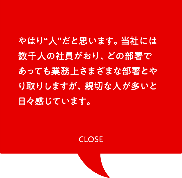 やはり“人”だと思います。当社には数千人の社員がおり、どの部署であっても業務上さまざまな部署とやり取りしますが、親切な人が多いと日々感じています。