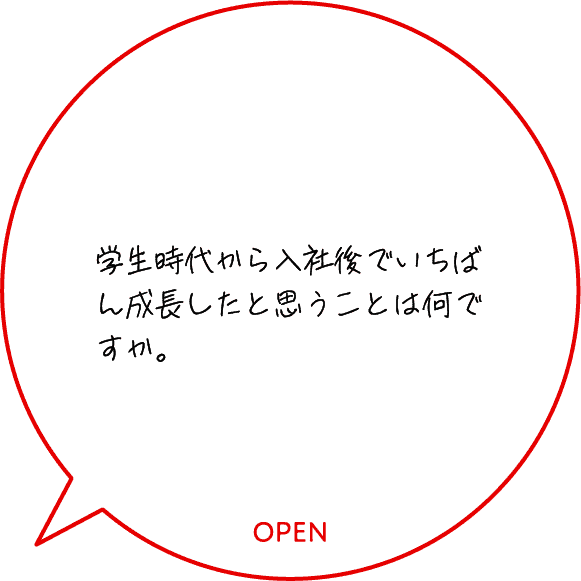 学生時代から入社後でいちばん成長したと思うことは何ですか。