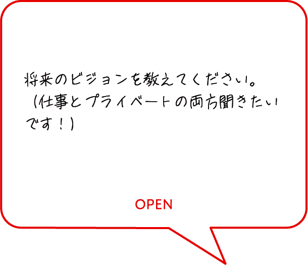 将来のビジョンを教えてください。（仕事とプライベートの両方聞きたいです！）